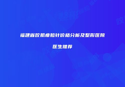 福建省咬肌瘦脸针价格分析及整形医院医生推荐