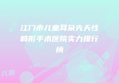 江门市儿童耳朵先天性畸形手术医院实力排行榜