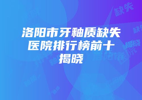 洛阳市牙釉质缺失医院排行榜前十揭晓