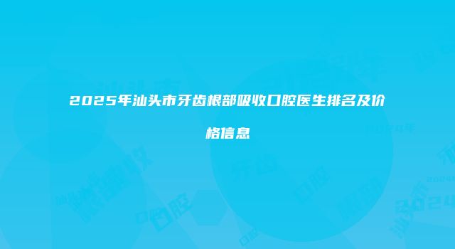 2025年汕头市牙齿根部吸收口腔医生排名及价格信息