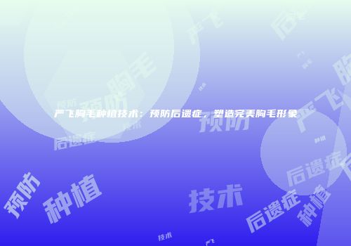 严飞胸毛种植技术：预防后遗症，塑造完美胸毛形象
