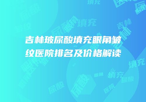 吉林玻尿酸填充眼角皱纹医院排名及价格解读