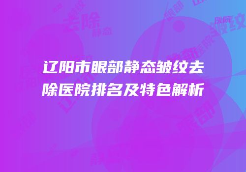 辽阳市眼部静态皱纹去除医院排名及特色解析