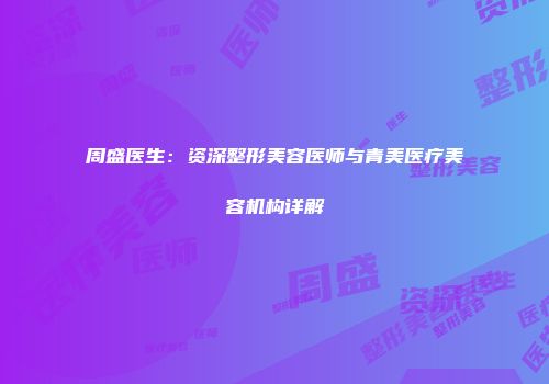 周盛医生：资深整形美容医师与青美医疗美容机构详解