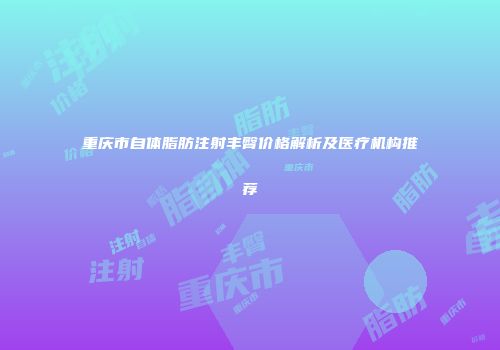 重庆市自体脂肪注射丰臀价格解析及医疗机构推荐