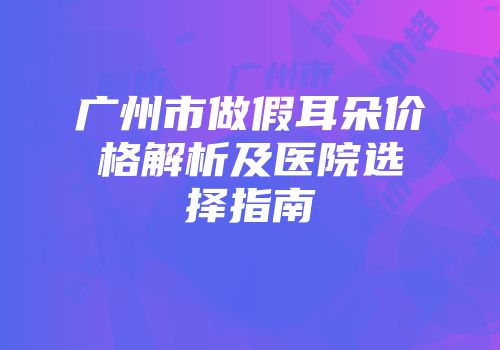 广州市做假耳朵价格解析及医院选择指南
