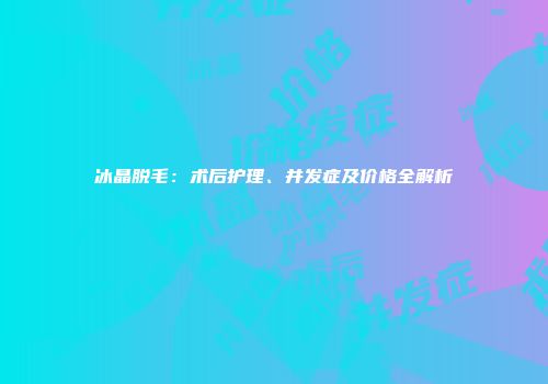 冰晶脱毛：术后护理、并发症及价格全解析