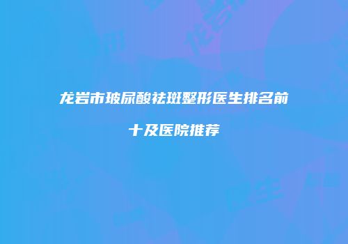 龙岩市玻尿酸祛斑整形医生排名前十及医院推荐