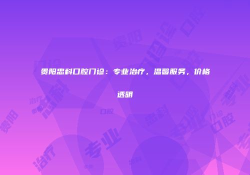 贵阳忠科口腔门诊：专业治疗，温馨服务，价格透明