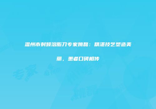 温州市射频溶脂刀专家姚磊：精湛技艺塑造美丽，患者口碑相传