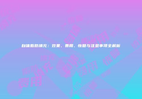自体脂肪填充：效果、费用、恢复与注意事项全解析