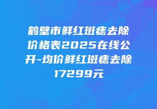 鹤壁市鲜红斑痣去除价格表2025在线公开-均价鲜红斑痣去除17299元