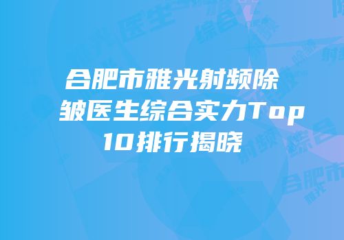 合肥市雅光射频除皱医生综合实力Top10排行揭晓