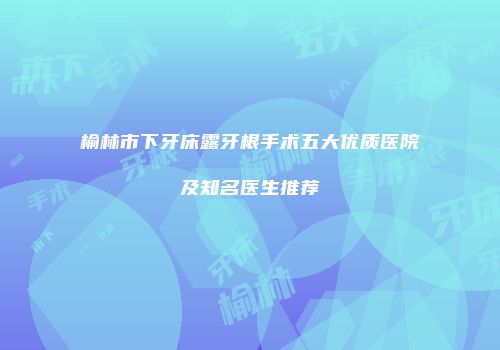 榆林市下牙床露牙根手术五大优质医院及知名医生推荐