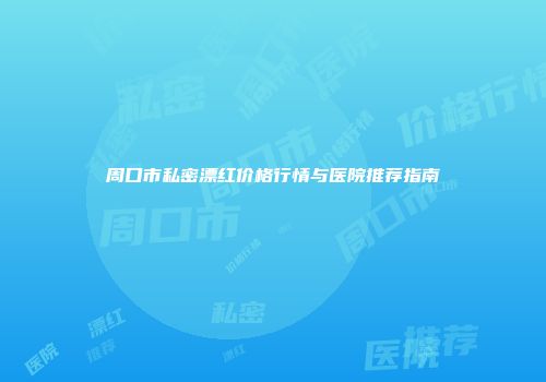 周口市私密漂红价格行情与医院推荐指南