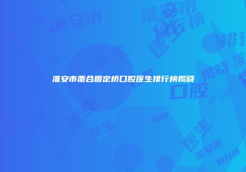 淮安市覆合固定桥口腔医生排行榜揭晓