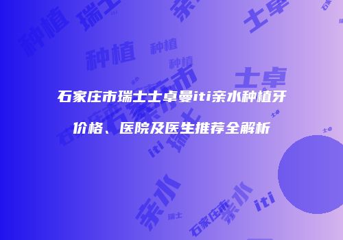 石家庄市瑞士士卓曼iti亲水种植牙价格、医院及医生推荐全解析