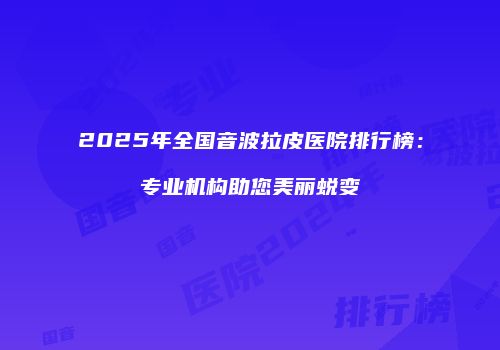 2025年全国音波拉皮医院排行榜：专业机构助您美丽蜕变