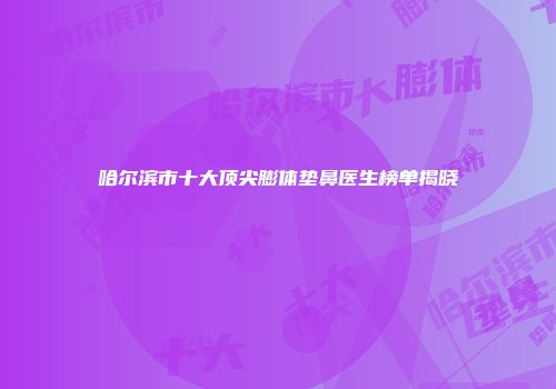 哈尔滨市十大顶尖膨体垫鼻医生榜单揭晓