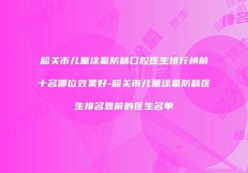 韶关市儿童涂氟防龋口腔医生排行榜前十名哪位效果好-韶关市儿童涂氟防龋医生排名靠前的医生名单