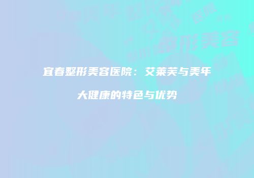 宜春整形美容医院：艾莱芙与美年大健康的特色与优势