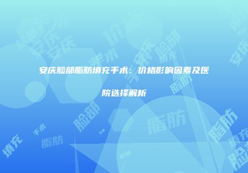 安庆脸部脂肪填充手术：价格影响因素及医院选择解析