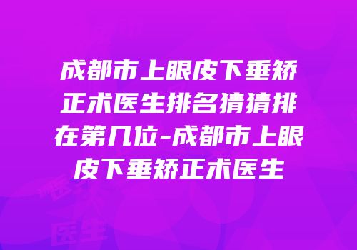 成都市上眼皮下垂矫正术医生排名猜猜排在第几位-成都市上眼皮下垂矫正术医生