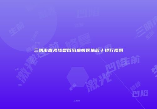 三明市激光修复凹陷疤痕医生前十排行揭晓