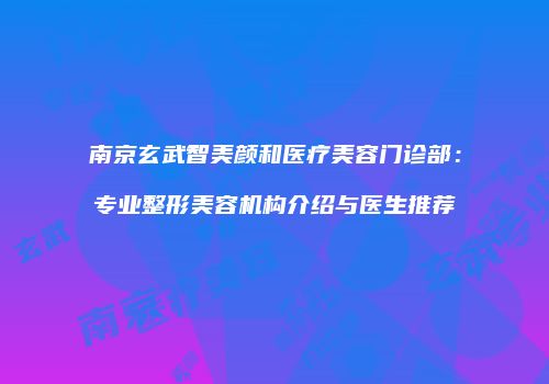 南京玄武智美颜和医疗美容门诊部：专业整形美容机构介绍与医生推荐
