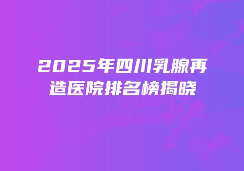 2025年四川乳腺再造医院排名榜揭晓