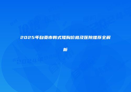 2025年自贡市韩式隆胸价格及医院推荐全解析