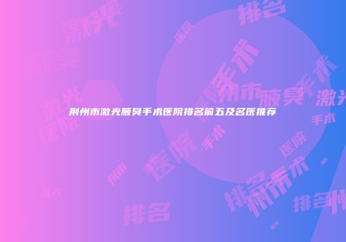 荆州市激光腋臭手术医院排名前五及名医推荐