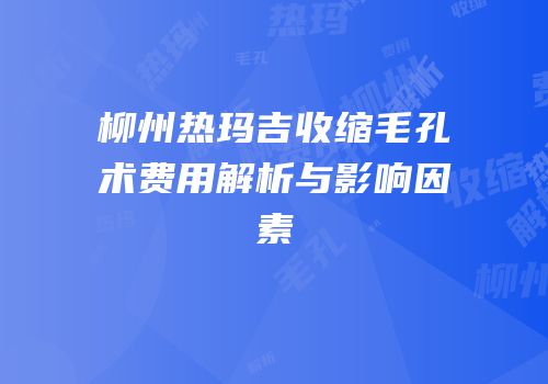 柳州热玛吉收缩毛孔术费用解析与影响因素