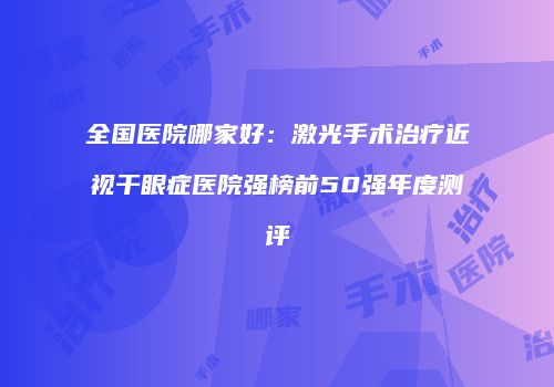 全国医院哪家好：激光手术治疗近视干眼症医院强榜前50强年度测评