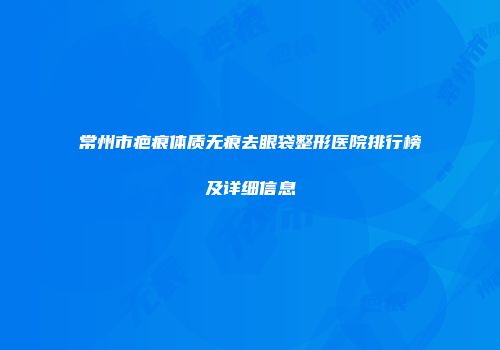 常州市疤痕体质无痕去眼袋整形医院排行榜及详细信息