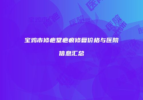 宝鸡市修疤堂疤痕修复价格与医院信息汇总