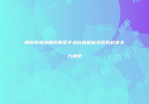 朔州市耳朵畸形整型手术价格解析及医院科室实力测评