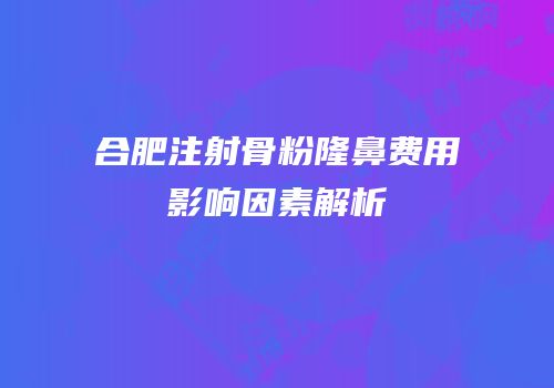 合肥注射骨粉隆鼻费用影响因素解析