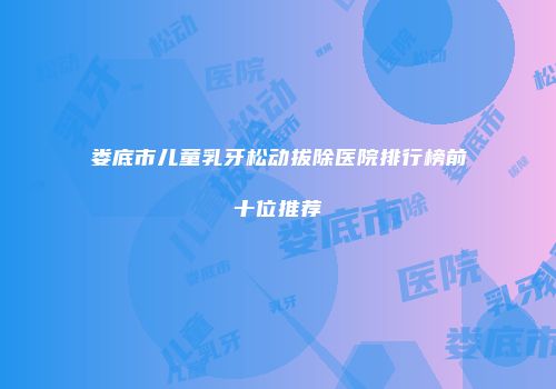 娄底市儿童乳牙松动拔除医院排行榜前十位推荐