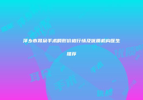 萍乡市耳朵手术畸形价格行情及优质机构医生推荐