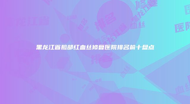 黑龙江省脸部红血丝修复医院排名前十盘点