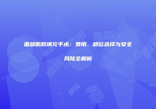 面部脂肪填充手术：费用、部位选择与安全风险全解析