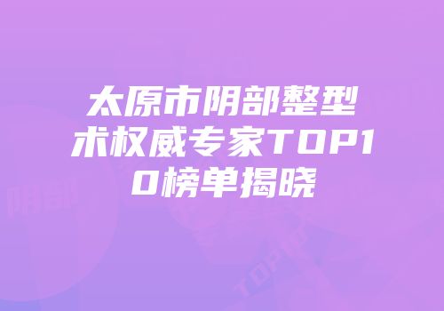 太原市阴部整型术权威专家TOP10榜单揭晓