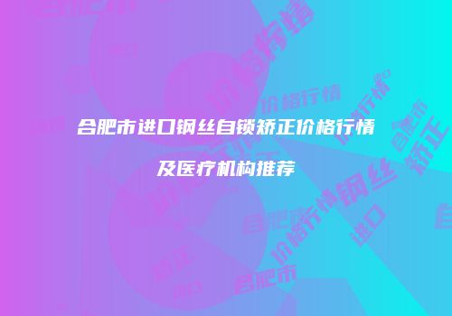 合肥市进口钢丝自锁矫正价格行情及医疗机构推荐