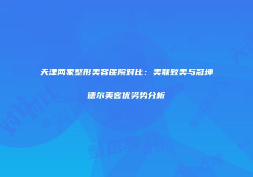 天津两家整形美容医院对比：美联致美与冠坤德尔美客优劣势分析