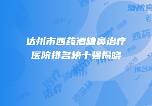 达州市西药酒糟鼻治疗医院排名榜十强揭晓