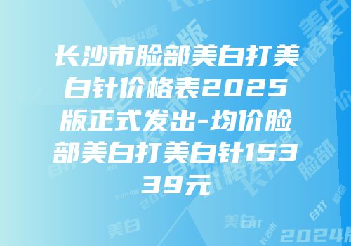 长沙市脸部美白打美白针价格表2025版正式发出-均价脸部美白打美白针15339元