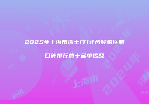 2025年上海市瑞士ITI牙齿种植医院口碑排行前十名单揭晓