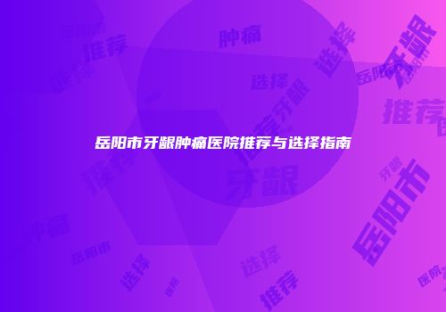 岳阳市牙龈肿痛医院推荐与选择指南