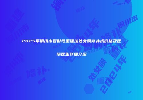 2025年铜川市暂时性重建法处女膜修补术价格及医院医生详细介绍